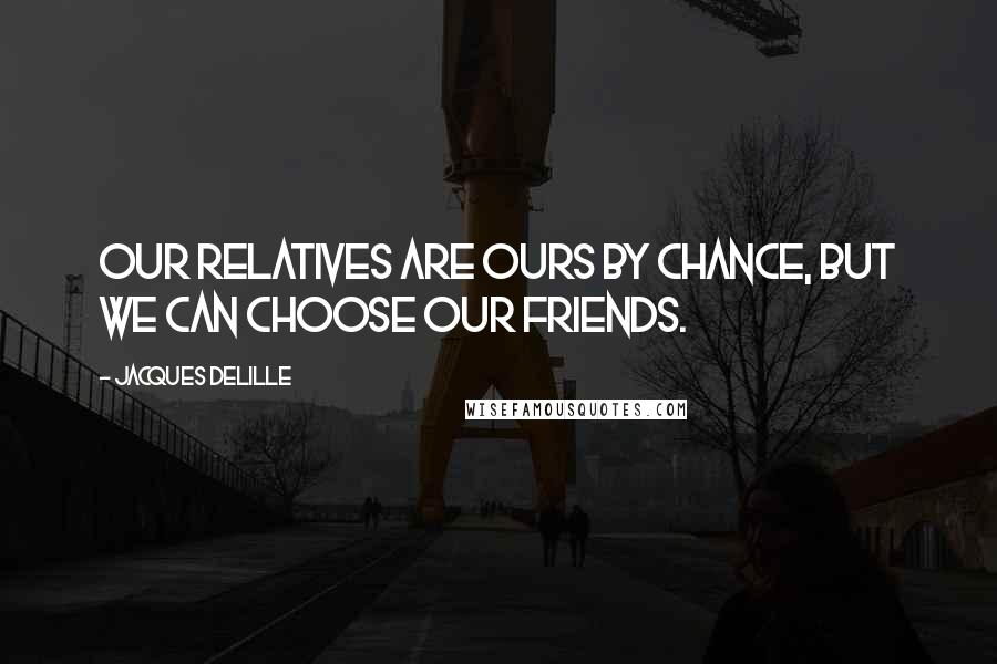 Jacques Delille Quotes: Our relatives are ours by chance, but we can choose our friends.