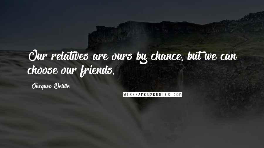 Jacques Delille Quotes: Our relatives are ours by chance, but we can choose our friends.