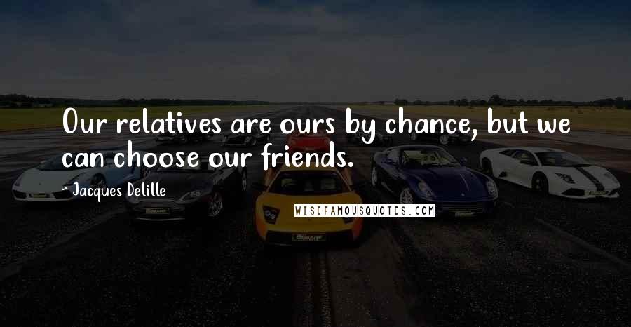 Jacques Delille Quotes: Our relatives are ours by chance, but we can choose our friends.