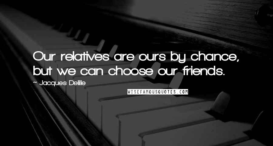 Jacques Delille Quotes: Our relatives are ours by chance, but we can choose our friends.