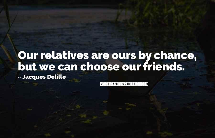 Jacques Delille Quotes: Our relatives are ours by chance, but we can choose our friends.