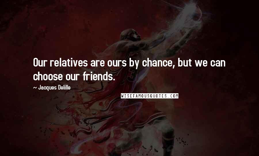 Jacques Delille Quotes: Our relatives are ours by chance, but we can choose our friends.