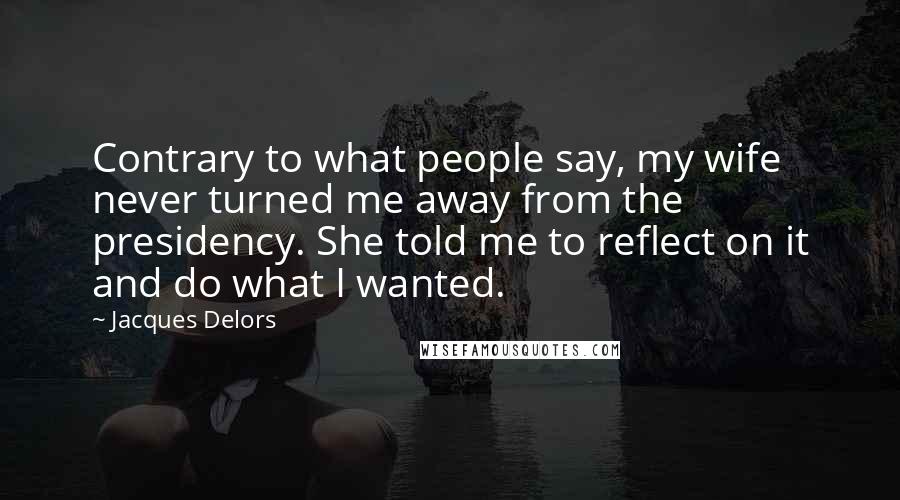 Jacques Delors Quotes: Contrary to what people say, my wife never turned me away from the presidency. She told me to reflect on it and do what I wanted.