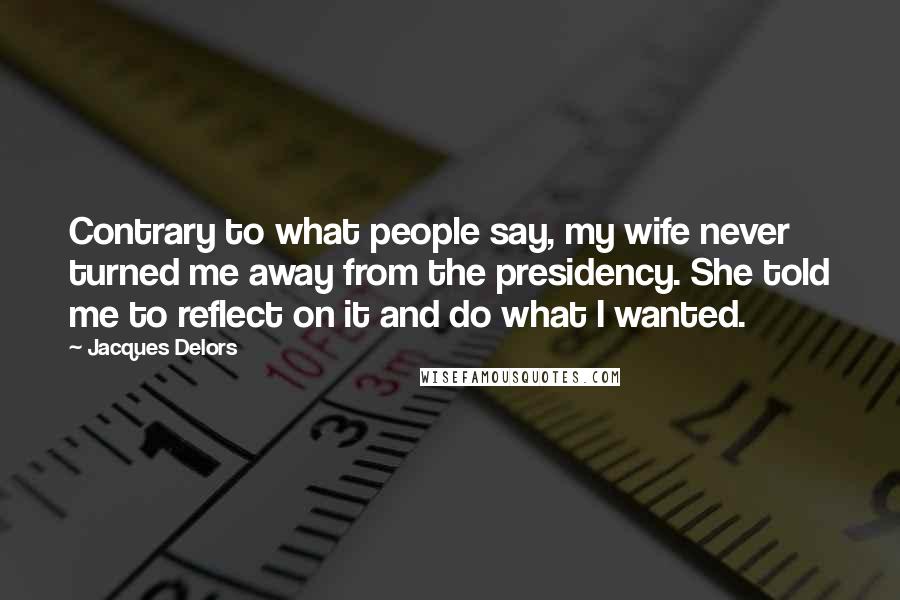 Jacques Delors Quotes: Contrary to what people say, my wife never turned me away from the presidency. She told me to reflect on it and do what I wanted.