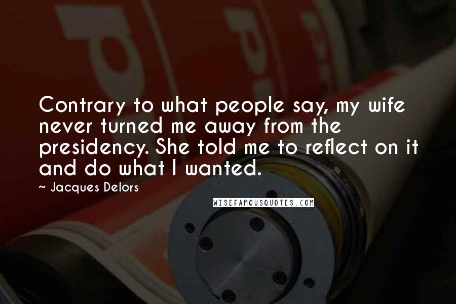 Jacques Delors Quotes: Contrary to what people say, my wife never turned me away from the presidency. She told me to reflect on it and do what I wanted.