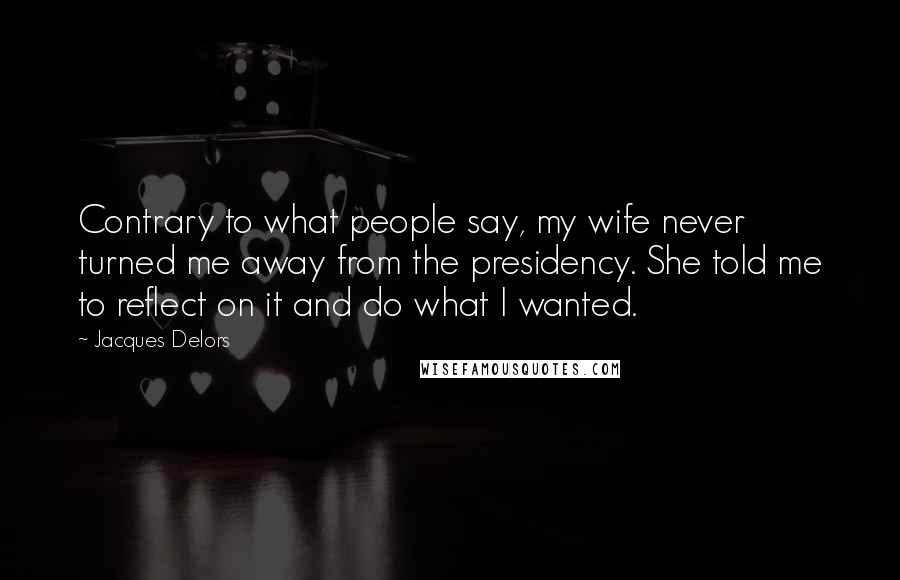 Jacques Delors Quotes: Contrary to what people say, my wife never turned me away from the presidency. She told me to reflect on it and do what I wanted.