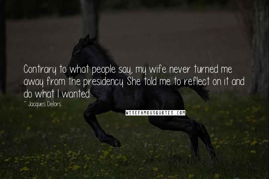 Jacques Delors Quotes: Contrary to what people say, my wife never turned me away from the presidency. She told me to reflect on it and do what I wanted.