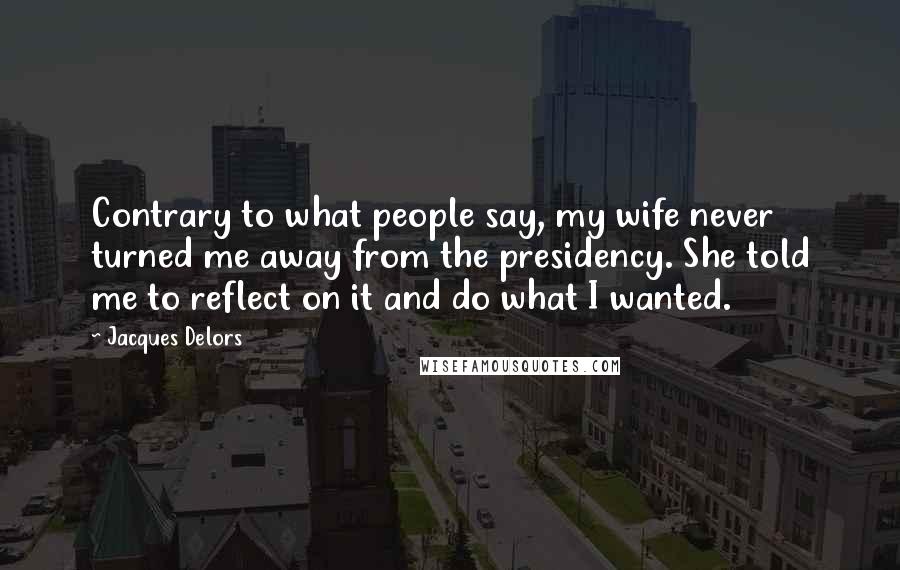 Jacques Delors Quotes: Contrary to what people say, my wife never turned me away from the presidency. She told me to reflect on it and do what I wanted.