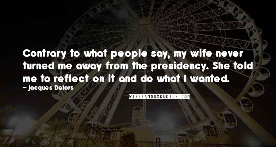 Jacques Delors Quotes: Contrary to what people say, my wife never turned me away from the presidency. She told me to reflect on it and do what I wanted.