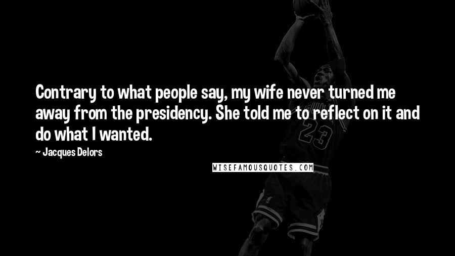 Jacques Delors Quotes: Contrary to what people say, my wife never turned me away from the presidency. She told me to reflect on it and do what I wanted.