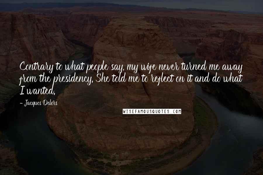 Jacques Delors Quotes: Contrary to what people say, my wife never turned me away from the presidency. She told me to reflect on it and do what I wanted.