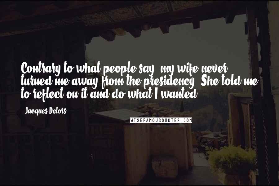 Jacques Delors Quotes: Contrary to what people say, my wife never turned me away from the presidency. She told me to reflect on it and do what I wanted.