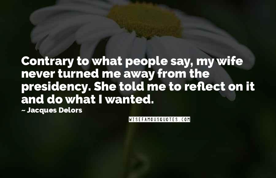 Jacques Delors Quotes: Contrary to what people say, my wife never turned me away from the presidency. She told me to reflect on it and do what I wanted.