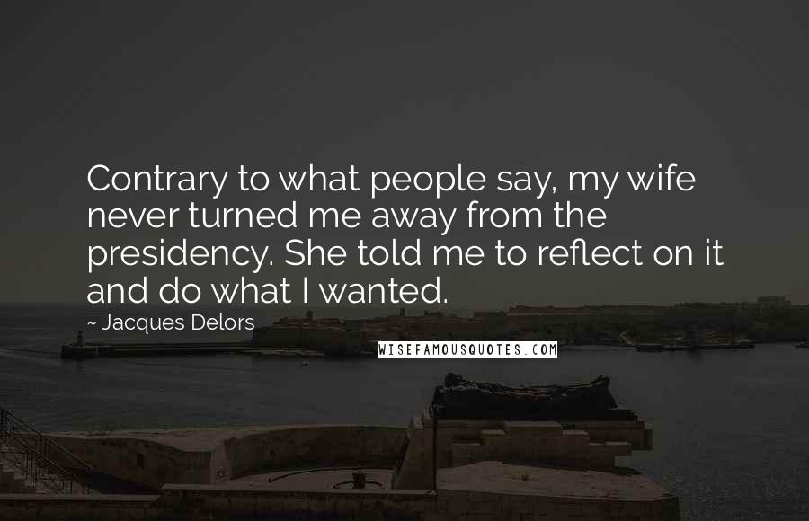 Jacques Delors Quotes: Contrary to what people say, my wife never turned me away from the presidency. She told me to reflect on it and do what I wanted.