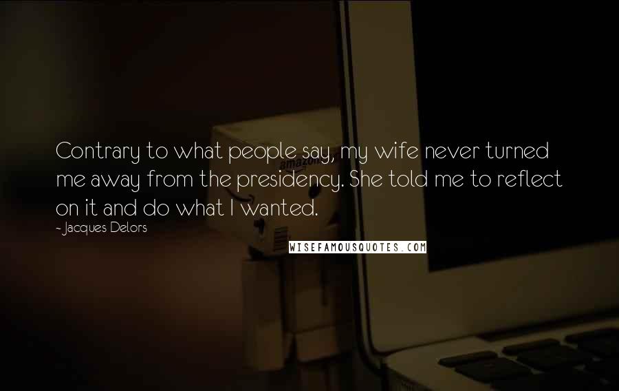 Jacques Delors Quotes: Contrary to what people say, my wife never turned me away from the presidency. She told me to reflect on it and do what I wanted.