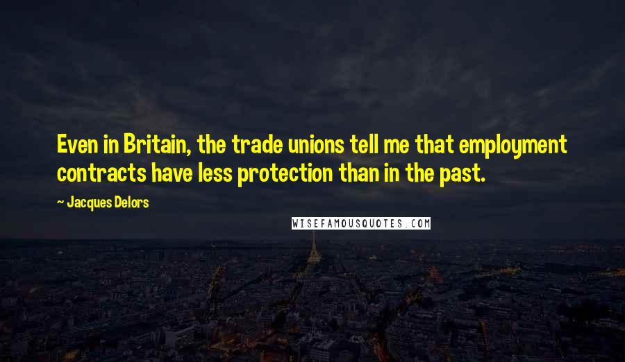 Jacques Delors Quotes: Even in Britain, the trade unions tell me that employment contracts have less protection than in the past.