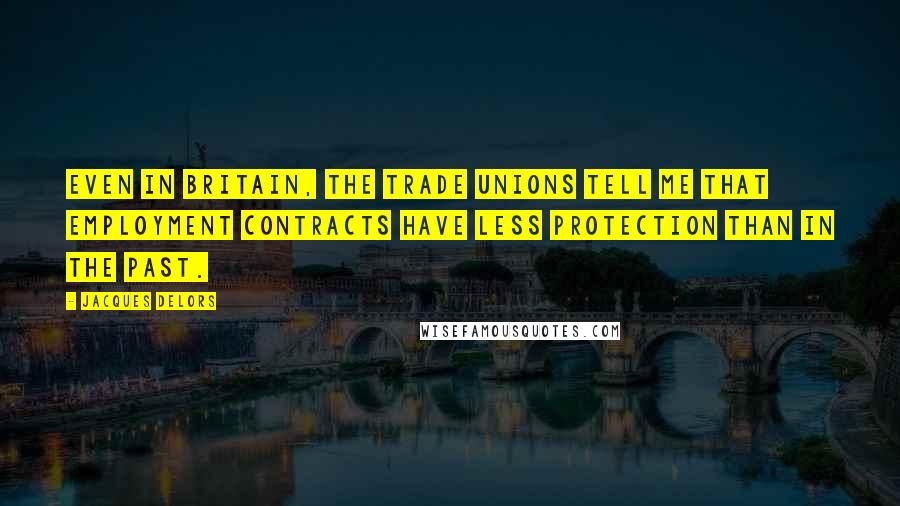 Jacques Delors Quotes: Even in Britain, the trade unions tell me that employment contracts have less protection than in the past.