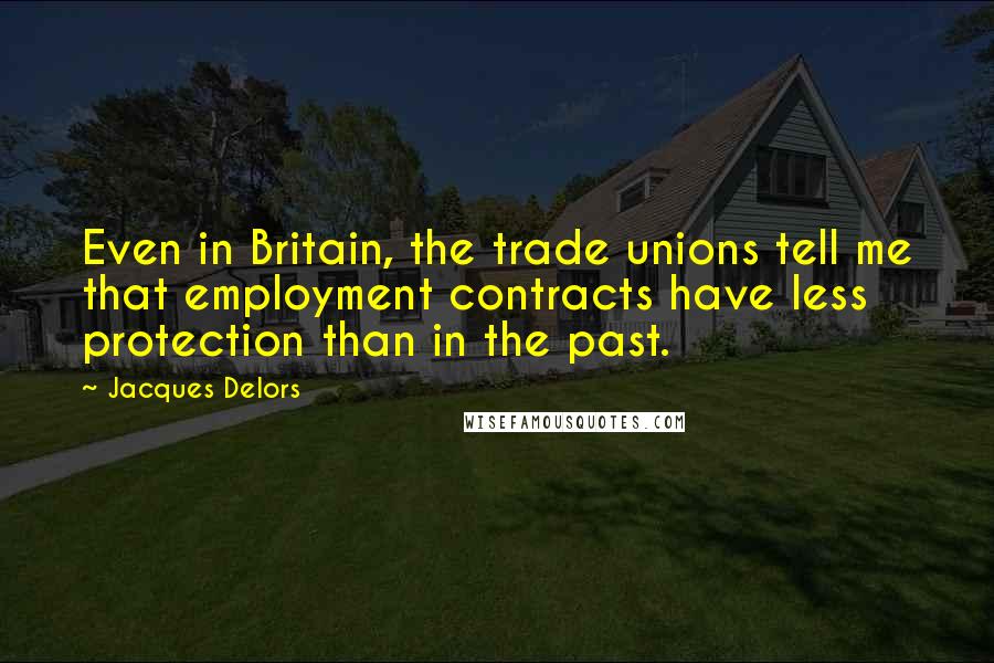 Jacques Delors Quotes: Even in Britain, the trade unions tell me that employment contracts have less protection than in the past.