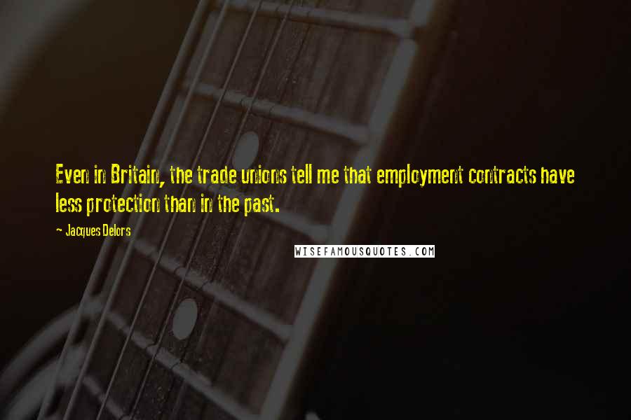 Jacques Delors Quotes: Even in Britain, the trade unions tell me that employment contracts have less protection than in the past.