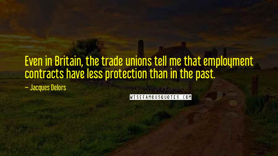 Jacques Delors Quotes: Even in Britain, the trade unions tell me that employment contracts have less protection than in the past.