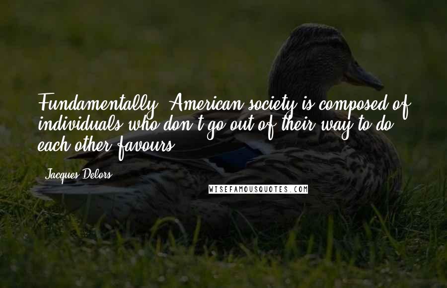 Jacques Delors Quotes: Fundamentally, American society is composed of individuals who don't go out of their way to do each other favours.