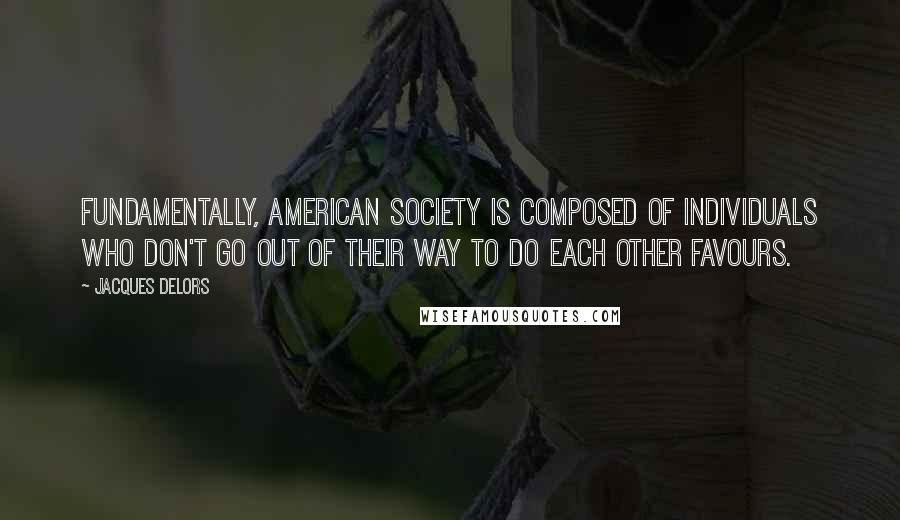 Jacques Delors Quotes: Fundamentally, American society is composed of individuals who don't go out of their way to do each other favours.