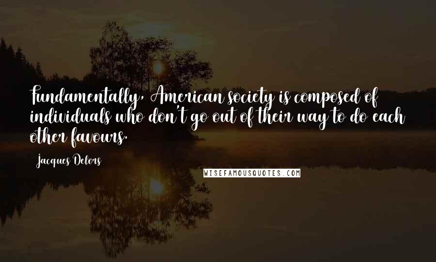 Jacques Delors Quotes: Fundamentally, American society is composed of individuals who don't go out of their way to do each other favours.