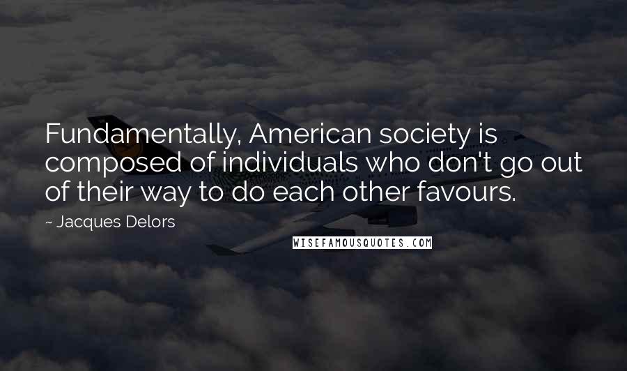 Jacques Delors Quotes: Fundamentally, American society is composed of individuals who don't go out of their way to do each other favours.