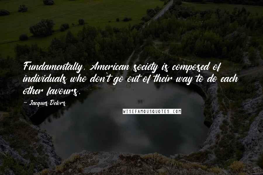 Jacques Delors Quotes: Fundamentally, American society is composed of individuals who don't go out of their way to do each other favours.