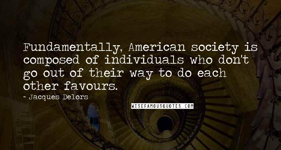 Jacques Delors Quotes: Fundamentally, American society is composed of individuals who don't go out of their way to do each other favours.