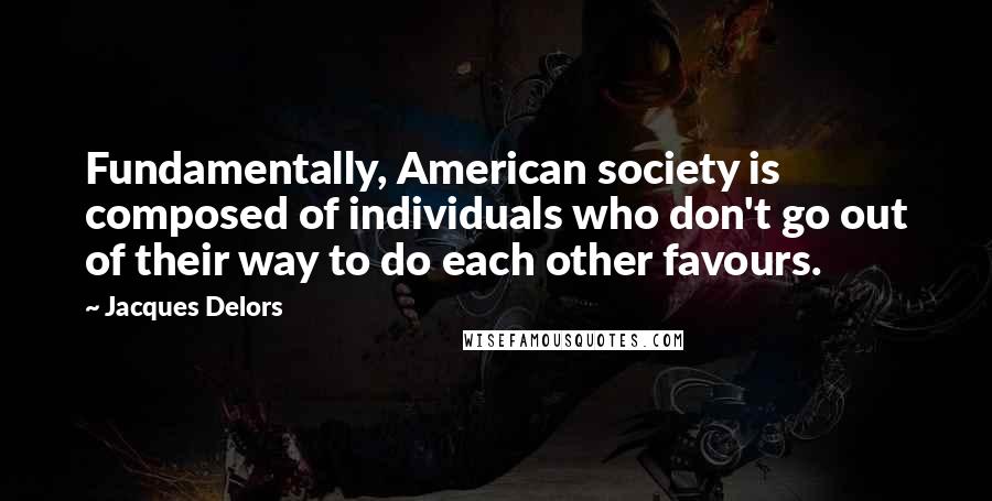 Jacques Delors Quotes: Fundamentally, American society is composed of individuals who don't go out of their way to do each other favours.