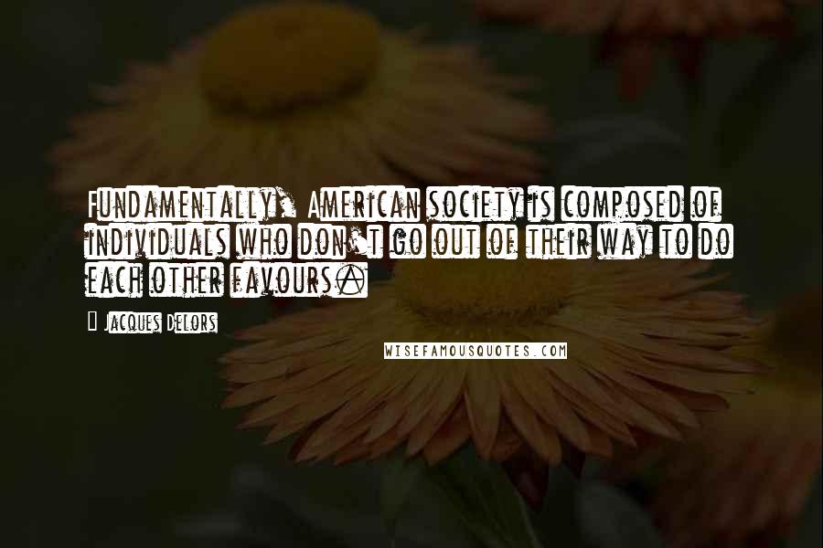 Jacques Delors Quotes: Fundamentally, American society is composed of individuals who don't go out of their way to do each other favours.