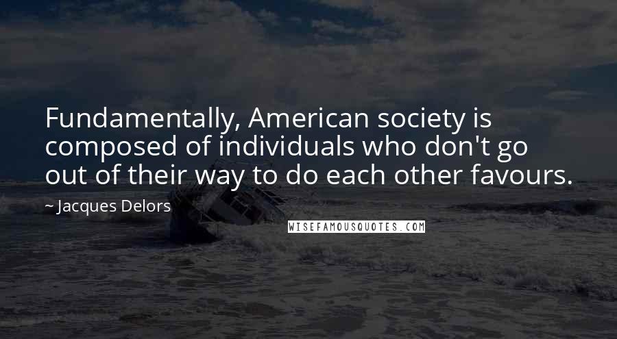 Jacques Delors Quotes: Fundamentally, American society is composed of individuals who don't go out of their way to do each other favours.