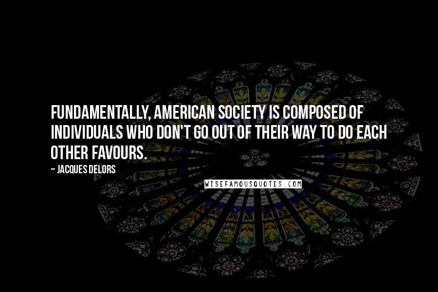 Jacques Delors Quotes: Fundamentally, American society is composed of individuals who don't go out of their way to do each other favours.