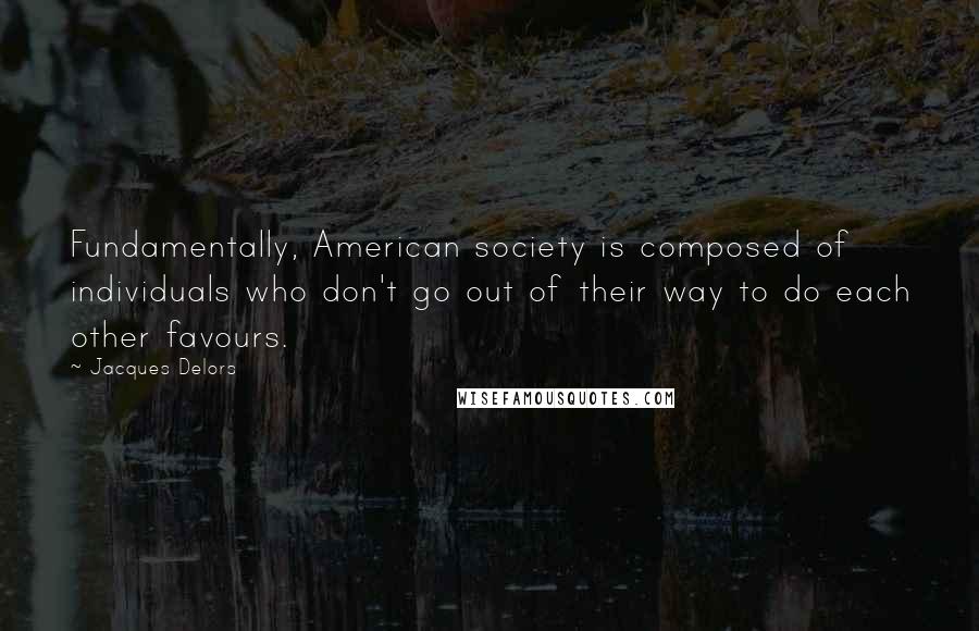 Jacques Delors Quotes: Fundamentally, American society is composed of individuals who don't go out of their way to do each other favours.