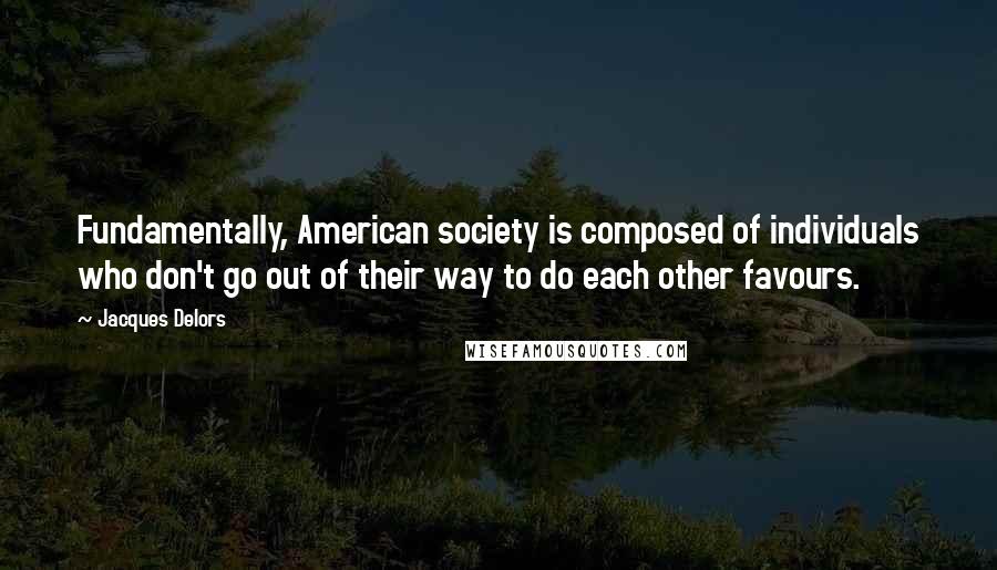 Jacques Delors Quotes: Fundamentally, American society is composed of individuals who don't go out of their way to do each other favours.