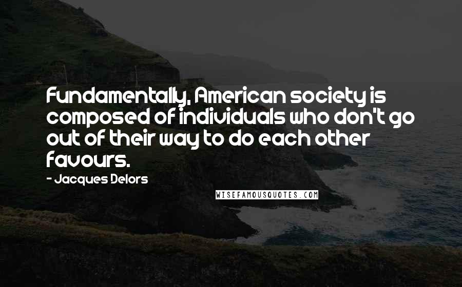 Jacques Delors Quotes: Fundamentally, American society is composed of individuals who don't go out of their way to do each other favours.