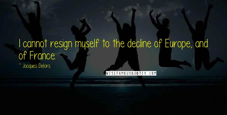 Jacques Delors Quotes: I cannot resign myself to the decline of Europe, and of France.