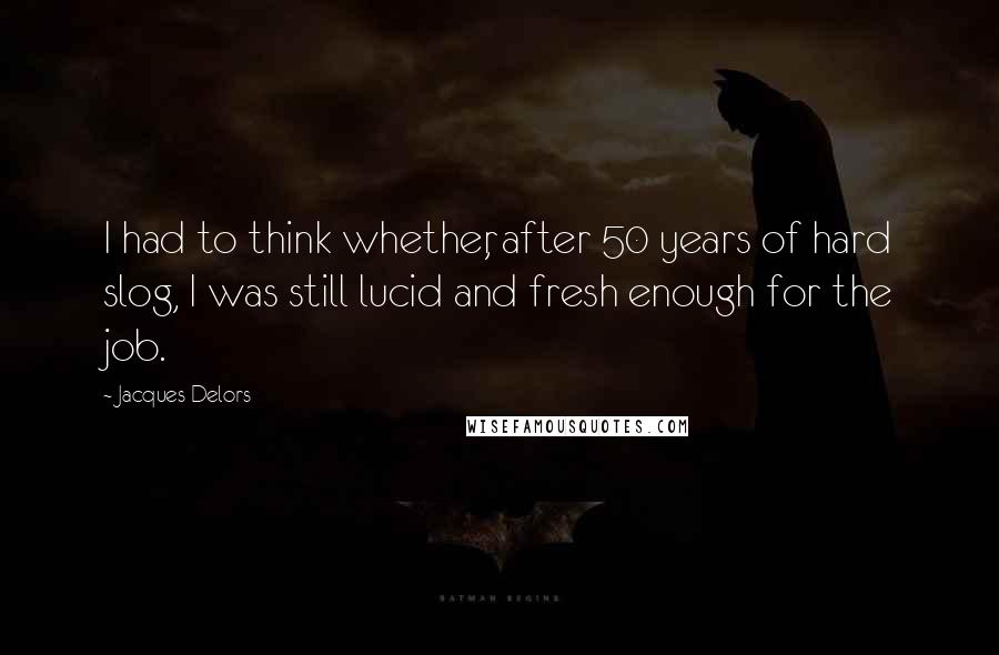 Jacques Delors Quotes: I had to think whether, after 50 years of hard slog, I was still lucid and fresh enough for the job.