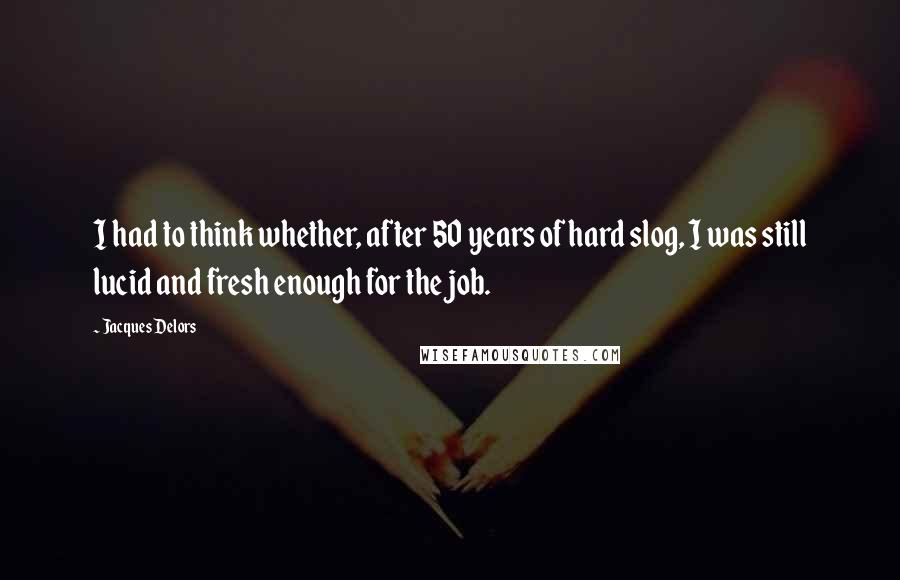 Jacques Delors Quotes: I had to think whether, after 50 years of hard slog, I was still lucid and fresh enough for the job.