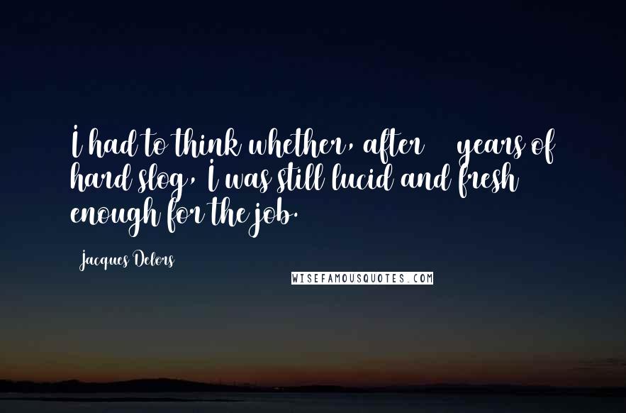 Jacques Delors Quotes: I had to think whether, after 50 years of hard slog, I was still lucid and fresh enough for the job.