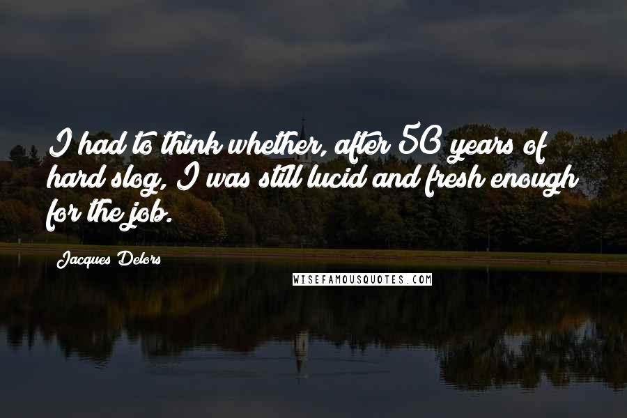 Jacques Delors Quotes: I had to think whether, after 50 years of hard slog, I was still lucid and fresh enough for the job.