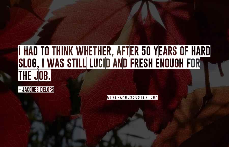 Jacques Delors Quotes: I had to think whether, after 50 years of hard slog, I was still lucid and fresh enough for the job.