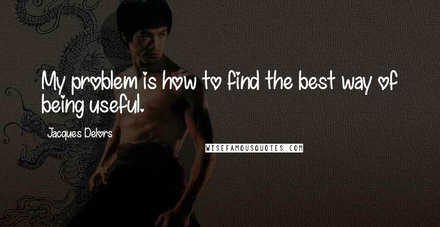 Jacques Delors Quotes: My problem is how to find the best way of being useful.