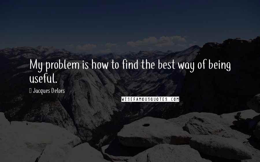 Jacques Delors Quotes: My problem is how to find the best way of being useful.