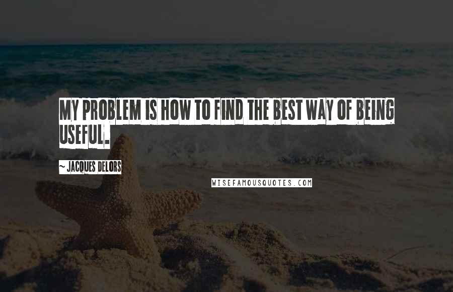 Jacques Delors Quotes: My problem is how to find the best way of being useful.