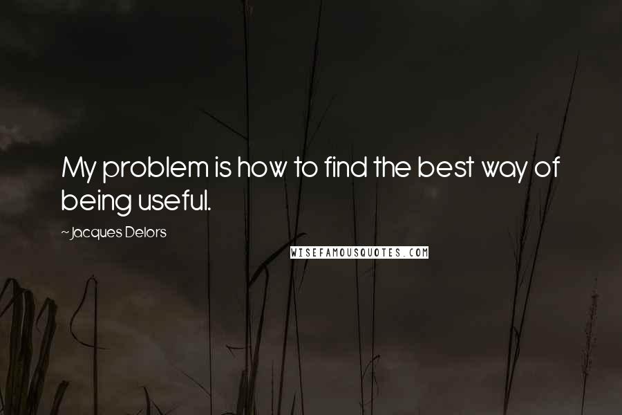 Jacques Delors Quotes: My problem is how to find the best way of being useful.