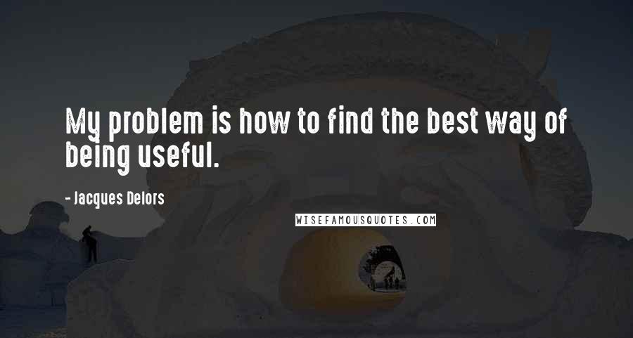 Jacques Delors Quotes: My problem is how to find the best way of being useful.