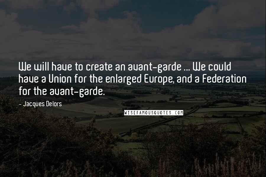 Jacques Delors Quotes: We will have to create an avant-garde ... We could have a Union for the enlarged Europe, and a Federation for the avant-garde.