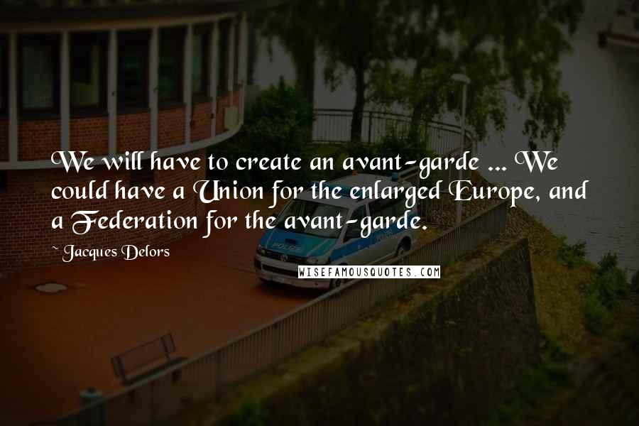 Jacques Delors Quotes: We will have to create an avant-garde ... We could have a Union for the enlarged Europe, and a Federation for the avant-garde.